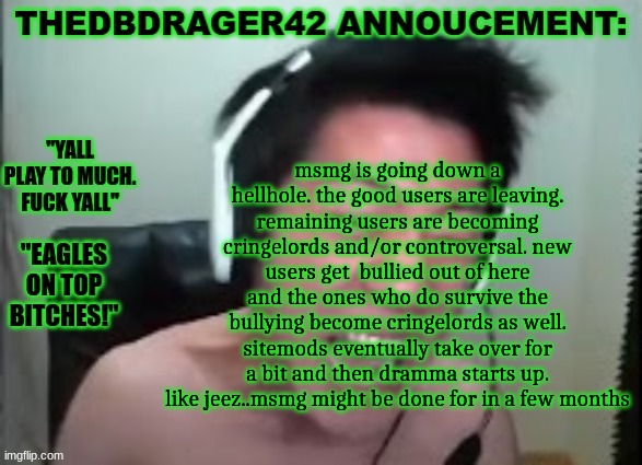 thedbdrager42s annoucement template | msmg is going down a hellhole. the good users are leaving. remaining users are becoming cringelords and/or controversal. new users get  bullied out of here and the ones who do survive the bullying become cringelords as well. sitemods eventually take over for a bit and then dramma starts up. like jeez..msmg might be done for in a few months | image tagged in thedbdrager42s annoucement template | made w/ Imgflip meme maker