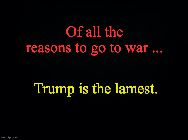Black background | Of all the reasons to go to war ... Trump is the lamest. | image tagged in black background | made w/ Imgflip meme maker