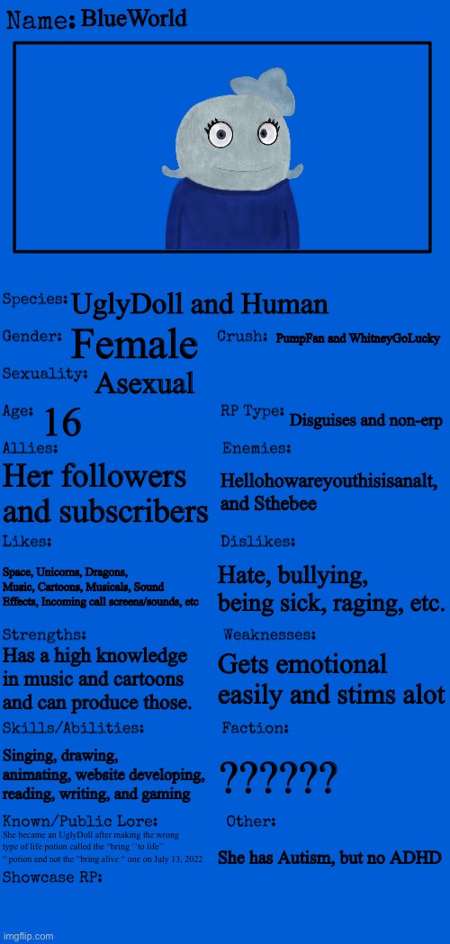 She is based off me | BlueWorld; UglyDoll and Human; PumpFan and WhitneyGoLucky; Female; Asexual; 16; Disguises and non-erp; Her followers and subscribers; Hellohowareyouthisisanalt, and Sthebee; Space, Unicorns, Dragons, Music, Cartoons, Musicals, Sound Effects, Incoming call screens/sounds, etc; Hate, bullying, being sick, raging, etc. Gets emotional easily and stims alot; Has a high knowledge in music and cartoons and can produce those. Singing, drawing, animating, website developing, reading, writing, and gaming; ?????? She became an UglyDoll after making the wrong type of life potion called the “bring ‘’to life’’ “ potion and not the “bring alive “ one on July 13, 2022; She has Autism, but no ADHD | image tagged in new oc showcase for rp stream | made w/ Imgflip meme maker