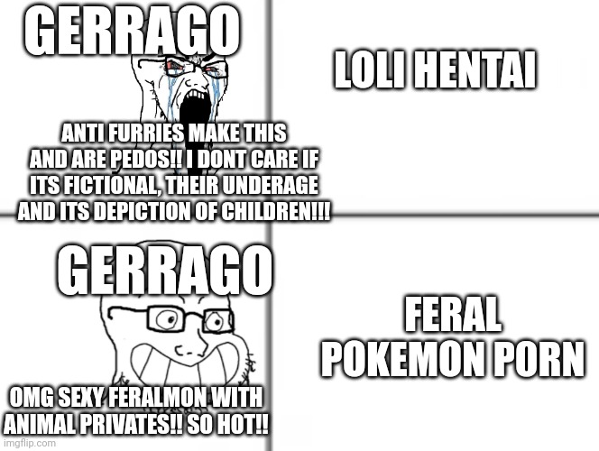 Ger the hypocrite pokezoo | GERRAGO; LOLI HENTAI; ANTI FURRIES MAKE THIS AND ARE PEDOS!! I DONT CARE IF ITS FICTIONAL, THEIR UNDERAGE AND ITS DEPICTION OF CHILDREN!!! GERRAGO; FERAL POKEMON P0RN; OMG SEXY FERALMON WITH ANIMAL PRIVATES!! SO HOT!! | image tagged in happy unhappy soyjak,hypocrisy,anti furry,fax | made w/ Imgflip meme maker