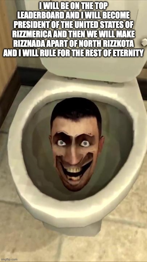 Skibidi toilet | I WILL BE ON THE TOP LEADERBOARD AND I WILL BECOME PRESIDENT OF THE UNITED STATES OF RIZZMERICA AND THEN WE WILL MAKE RIZZNADA APART OF NORTH RIZZKOTA AND I WILL RULE FOR THE REST OF ETERNITY | image tagged in skibidi toilet | made w/ Imgflip meme maker