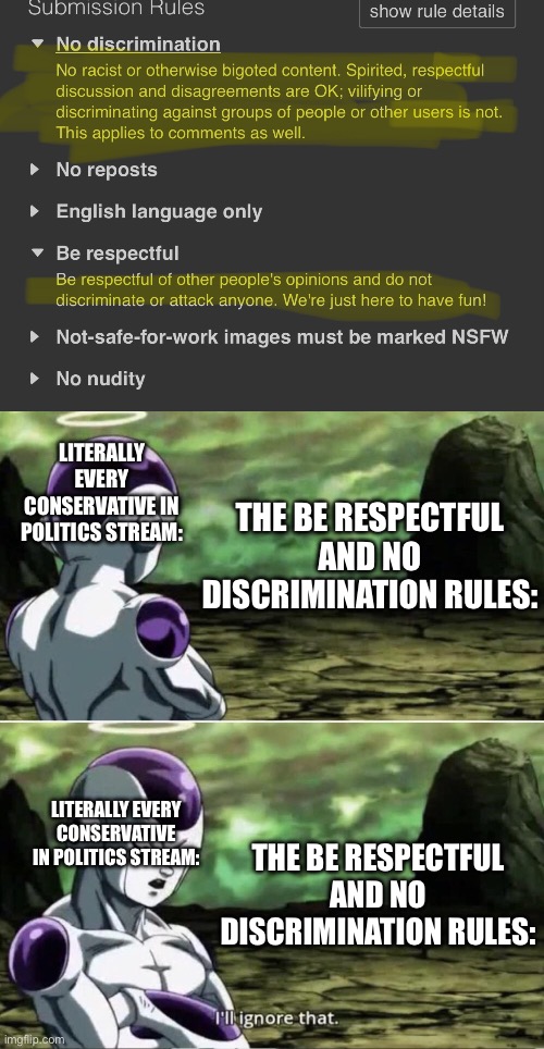 Seriously some of it is egregiously bad. | LITERALLY EVERY CONSERVATIVE IN POLITICS STREAM:; THE BE RESPECTFUL AND NO DISCRIMINATION RULES:; THE BE RESPECTFUL AND NO DISCRIMINATION RULES:; LITERALLY EVERY CONSERVATIVE IN POLITICS STREAM: | image tagged in freiza i'll ignore that,conservatives,left is best,respect,da rules | made w/ Imgflip meme maker