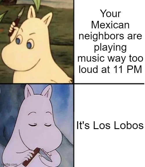 To illustrate my point, they live almost a block away from me. If they're listening to music, the whole neighborhood is. | Your Mexican neighbors are playing music way too loud at 11 PM; It's Los Lobos | image tagged in moomin | made w/ Imgflip meme maker