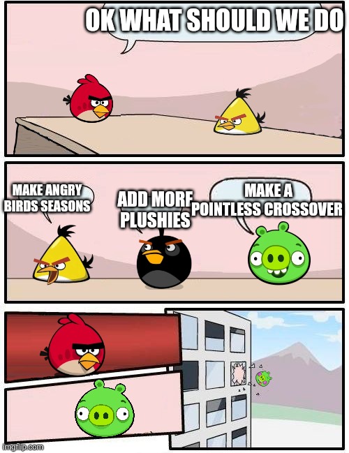 angry birds boardroom meeting suggestion | OK WHAT SHOULD WE DO; MAKE ANGRY BIRDS SEASONS; MAKE A POINTLESS CROSSOVER; ADD MORE PLUSHIES | image tagged in boardroom meeting suggestion angry birds version,boardroom meeting suggestion,angry birds | made w/ Imgflip meme maker