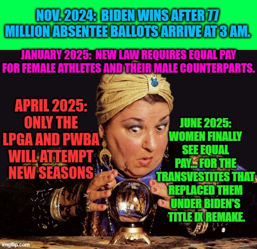 This is woke equality. Welcome aboard Ladies! | NOV. 2024:  BIDEN WINS AFTER 77 MILLION ABSENTEE BALLOTS ARRIVE AT 3 AM. JANUARY 2025:  NEW LAW REQUIRES EQUAL PAY FOR FEMALE ATHLETES AND THEIR MALE COUNTERPARTS. APRIL 2025:
ONLY THE LPGA AND PWBA WILL ATTEMPT NEW SEASONS; JUNE 2025: WOMEN FINALLY SEE EQUAL PAY... FOR THE TRANSVESTITES THAT REPLACED THEM UNDER BIDEN'S  TITLE IX REMAKE. | image tagged in medium clairvoyant mentalist,equal pay | made w/ Imgflip meme maker