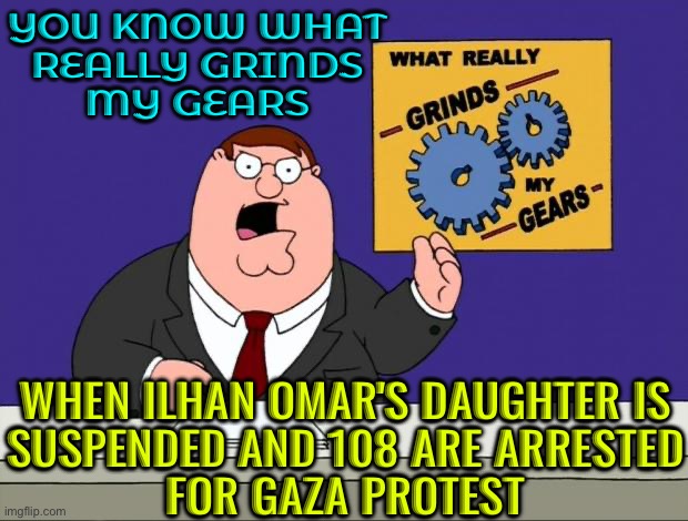 Columbia University: Ilhan Omar's Daughter Suspended And 108 Arrested For Gaza Protest | YOU KNOW WHAT
REALLY GRINDS
MY GEARS; WHEN ILHAN OMAR'S DAUGHTER IS
SUSPENDED AND 108 ARE ARRESTED
FOR GAZA PROTEST | image tagged in grind gears,free speech,scumbag america,breaking news,palestine,first amendment | made w/ Imgflip meme maker