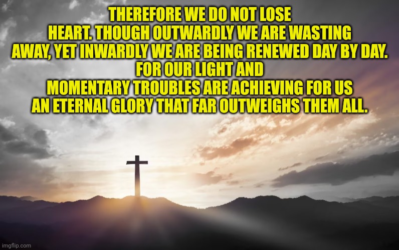 Son of God, Son of man | THEREFORE WE DO NOT LOSE HEART. THOUGH OUTWARDLY WE ARE WASTING AWAY, YET INWARDLY WE ARE BEING RENEWED DAY BY DAY.
FOR OUR LIGHT AND MOMENTARY TROUBLES ARE ACHIEVING FOR US AN ETERNAL GLORY THAT FAR OUTWEIGHS THEM ALL. | image tagged in son of god son of man | made w/ Imgflip meme maker