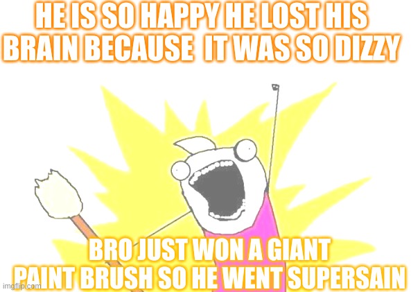 X All The Y | HE IS SO HAPPY HE LOST HIS BRAIN BECAUSE  IT WAS SO DIZZY; BRO JUST WON A GIANT PAINT BRUSH SO HE WENT SUPERSAIN | image tagged in memes,x all the y | made w/ Imgflip meme maker