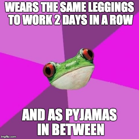 Foul Bachelorette Frog Meme | WEARS THE SAME LEGGINGS TO WORK 2 DAYS IN A ROW AND AS PYJAMAS IN BETWEEN | image tagged in memes,foul bachelorette frog,AdviceAnimals | made w/ Imgflip meme maker