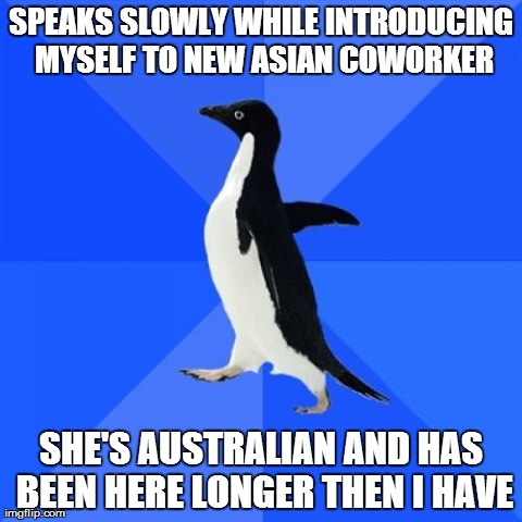 Socially Awkward Penguin Meme | SPEAKS SLOWLY WHILE INTRODUCING MYSELF TO NEW ASIAN COWORKER SHE'S AUSTRALIAN AND HAS BEEN HERE LONGER THEN I HAVE | image tagged in memes,socially awkward penguin,AdviceAnimals | made w/ Imgflip meme maker