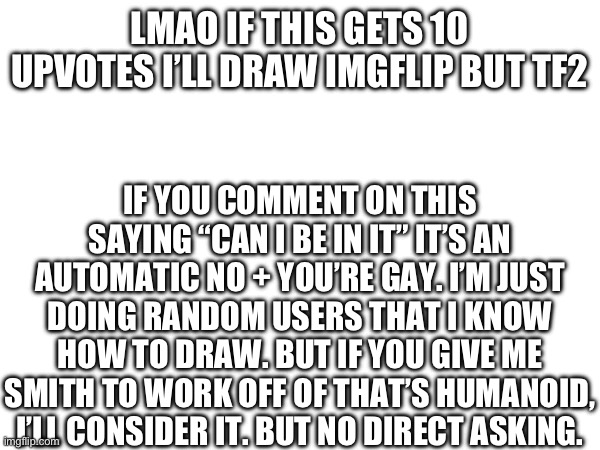 :3 | LMAO IF THIS GETS 10 UPVOTES I’LL DRAW IMGFLIP BUT TF2; IF YOU COMMENT ON THIS SAYING “CAN I BE IN IT” IT’S AN AUTOMATIC NO + YOU’RE GAY. I’M JUST DOING RANDOM USERS THAT I KNOW HOW TO DRAW. BUT IF YOU GIVE ME SMITH TO WORK OFF OF THAT’S HUMANOID, I’LL CONSIDER IT. BUT NO DIRECT ASKING. | image tagged in e | made w/ Imgflip meme maker