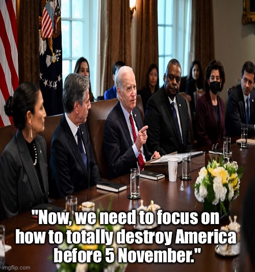 The Biden Regime's main focus: Destruction. | "Now, we need to focus on 
how to totally destroy America 
before 5 November." | image tagged in joe biden,biden,democrat party,communists,marxism,destruction | made w/ Imgflip meme maker