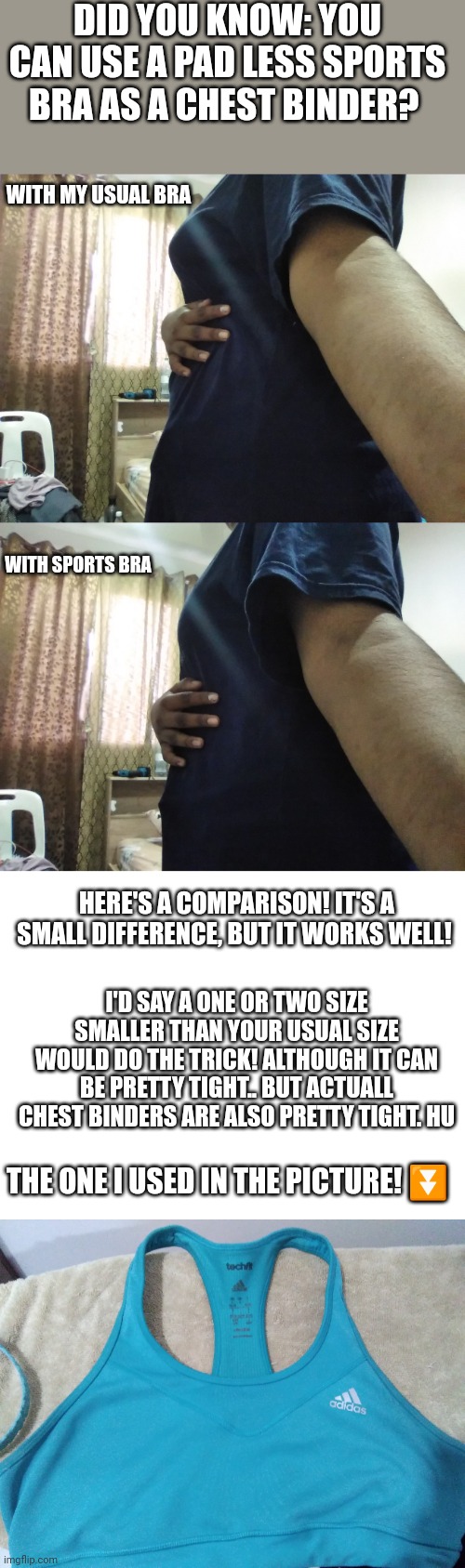 To anyone that cant buy a binder or simply wants to be a little more flat!education purposes so pls don't remove it | DID YOU KNOW: YOU CAN USE A PAD LESS SPORTS BRA AS A CHEST BINDER? WITH MY USUAL BRA; WITH SPORTS BRA; HERE'S A COMPARISON! IT'S A SMALL DIFFERENCE, BUT IT WORKS WELL! I'D SAY A ONE OR TWO SIZE SMALLER THAN YOUR USUAL SIZE WOULD DO THE TRICK! ALTHOUGH IT CAN BE PRETTY TIGHT.. BUT ACTUALL CHEST BINDERS ARE ALSO PRETTY TIGHT. HU; THE ONE I USED IN THE PICTURE! ⏬ | made w/ Imgflip meme maker