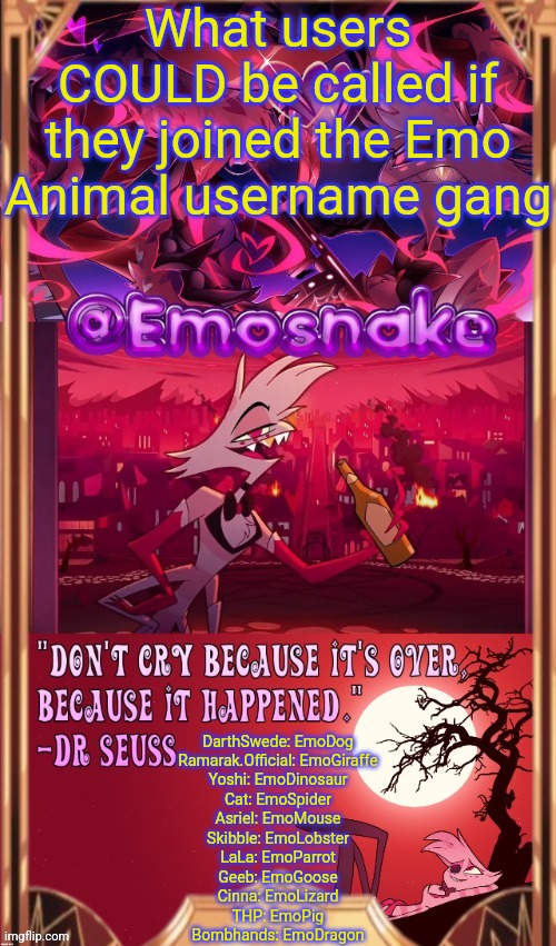I know some of these users wouldn't change their usernames to this, this was just something I thought of lol | What users COULD be called if they joined the Emo Animal username gang; DarthSwede: EmoDog
Ramarak.Official: EmoGiraffe
Yoshi: EmoDinosaur
Cat: EmoSpider
Asriel: EmoMouse
Skibble: EmoLobster
LaLa: EmoParrot
Geeb: EmoGoose
Cinna: EmoLizard
THP: EmoPig
Bombhands: EmoDragon | image tagged in emosnake's angel dust temp thanks asriel | made w/ Imgflip meme maker