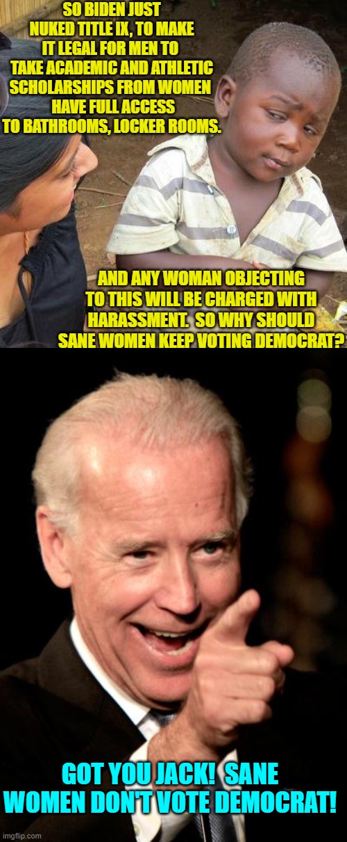 Sanity has got nothing to do with leftism. | SO BIDEN JUST NUKED TITLE IX, TO MAKE IT LEGAL FOR MEN TO  TAKE ACADEMIC AND ATHLETIC SCHOLARSHIPS FROM WOMEN 
 HAVE FULL ACCESS TO BATHROOMS, LOCKER ROOMS. AND ANY WOMAN OBJECTING TO THIS WILL BE CHARGED WITH HARASSMENT.  SO WHY SHOULD SANE WOMEN KEEP VOTING DEMOCRAT? GOT YOU JACK!  SANE WOMEN DON'T VOTE DEMOCRAT! | image tagged in third world skeptical kid | made w/ Imgflip meme maker
