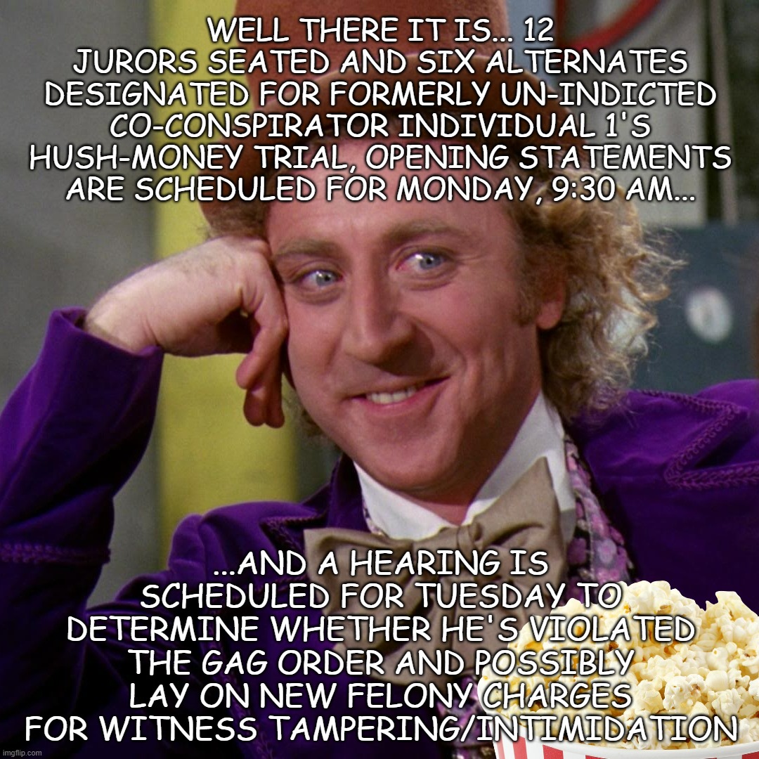 Let the lord of the Fart Land come forth, that justice be done upon him!!! | WELL THERE IT IS... 12 JURORS SEATED AND SIX ALTERNATES DESIGNATED FOR FORMERLY UN-INDICTED CO-CONSPIRATOR INDIVIDUAL 1'S HUSH-MONEY TRIAL, OPENING STATEMENTS ARE SCHEDULED FOR MONDAY, 9:30 AM... ...AND A HEARING IS SCHEDULED FOR TUESDAY TO DETERMINE WHETHER HE'S VIOLATED THE GAG ORDER AND POSSIBLY LAY ON NEW FELONY CHARGES FOR WITNESS TAMPERING/INTIMIDATION | image tagged in condescending wonka 1000 pixels,court,justice | made w/ Imgflip meme maker