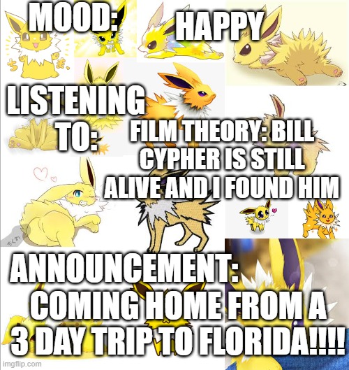 Coming Home!!!!!!!! | MOOD:; HAPPY; LISTENING TO:; FILM THEORY: BILL CYPHER IS STILL ALIVE AND I FOUND HIM; ANNOUNCEMENT:; COMING HOME FROM A 3 DAY TRIP TO FLORIDA!!!! | image tagged in joethejolteontemplate,road trip,happy,matpat | made w/ Imgflip meme maker