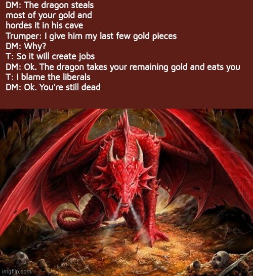 Why trumptards don't get invited to game night | DM: The dragon steals most of your gold and hordes it in his cave
Trumper: I give him my last few gold pieces 
DM: Why?
T: So it will create jobs
DM: Ok. The dragon takes your remaining gold and eats you
T: I blame the liberals 
DM: Ok. You're still dead | image tagged in dragon,scumbag republicans,terrorists,trailer trash,conservative hypocrisy | made w/ Imgflip meme maker
