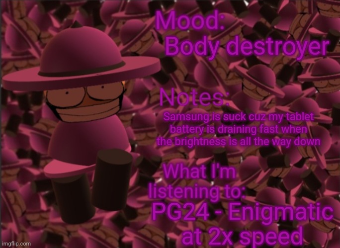 Samsung is worst | Body destroyer; Samsung is suck cuz my tablet battery is draining fast when the brightness is all the way down; PG24 - Enigmatic at 2x speed | image tagged in banbodi announcement temp,bambis purgatory,samsung,battery,vsbanbodi,dave and bambi | made w/ Imgflip meme maker