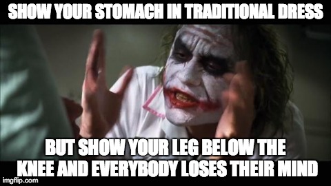 And everybody loses their minds Meme | SHOW YOUR STOMACH IN TRADITIONAL DRESS BUT SHOW YOUR LEG BELOW THE KNEE AND
EVERYBODY LOSES THEIR MIND | image tagged in memes,and everybody loses their minds | made w/ Imgflip meme maker
