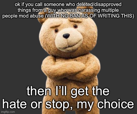 I’m trying to not have drama happen!!!! | ok if you call someone who deleted/disapproved things from a guy who was harassing multiple people mod abuse (WITH NO BAN AS OF WRITING THIS); then I’ll get the hate or stop, my choice | image tagged in ted png | made w/ Imgflip meme maker