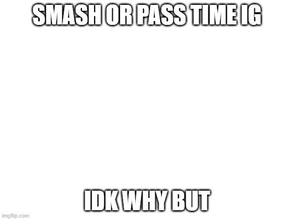 SMASH OR PASS TIME IG; IDK WHY BUT | made w/ Imgflip meme maker