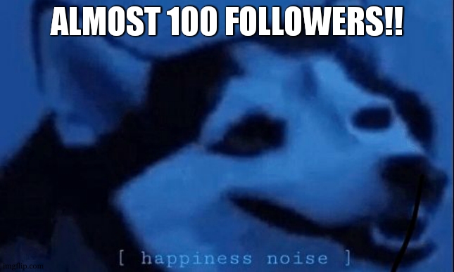 100!!!!!!!!!! | ALMOST 100 FOLLOWERS!! | image tagged in happiness noise | made w/ Imgflip meme maker