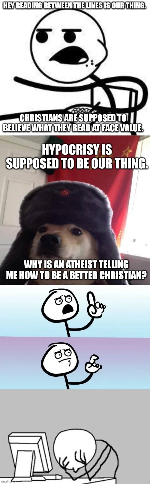 HEY READING BETWEEN THE LINES IS OUR THING. CHRISTIANS ARE SUPPOSED TO BELIEVE WHAT THEY READ AT FACE VALUE. HYPOCRISY IS SUPPOSED TO BE OUR THING. WHY IS AN ATHEIST TELLING ME HOW TO BE A BETTER CHRISTIAN? | image tagged in cereal guy,russian doge,speechless stickman,facepalm stickman computer | made w/ Imgflip meme maker