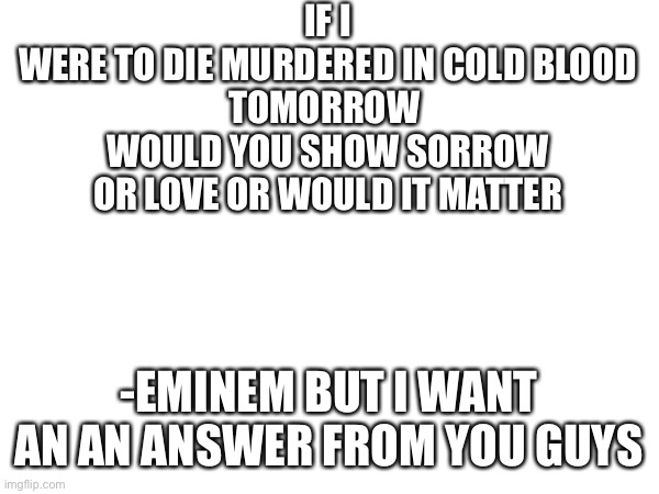 IF I
WERE TO DIE MURDERED IN COLD BLOOD
TOMORROW 
WOULD YOU SHOW SORROW
OR LOVE OR WOULD IT MATTER; -EMINEM BUT I WANT AN AN ANSWER FROM YOU GUYS | made w/ Imgflip meme maker