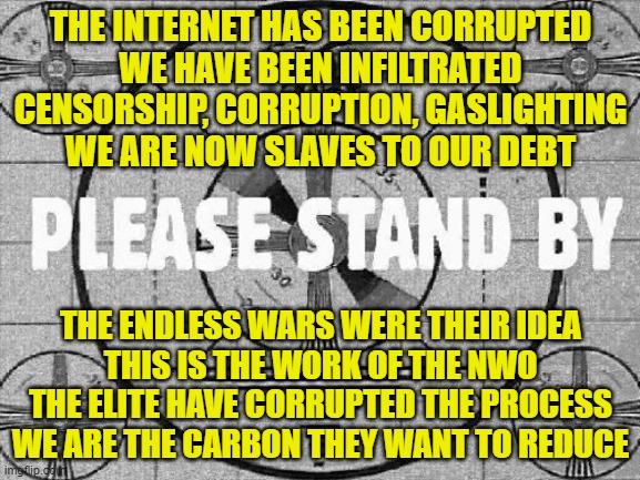 Carbon Reduction for financial gain through Corrupt Global War | THE INTERNET HAS BEEN CORRUPTED
WE HAVE BEEN INFILTRATED
CENSORSHIP, CORRUPTION, GASLIGHTING
WE ARE NOW SLAVES TO OUR DEBT; THE ENDLESS WARS WERE THEIR IDEA
THIS IS THE WORK OF THE NWO
THE ELITE HAVE CORRUPTED THE PROCESS
WE ARE THE CARBON THEY WANT TO REDUCE | image tagged in ww3,civil war,carbon footprint,nuclear war,israel,iran | made w/ Imgflip meme maker