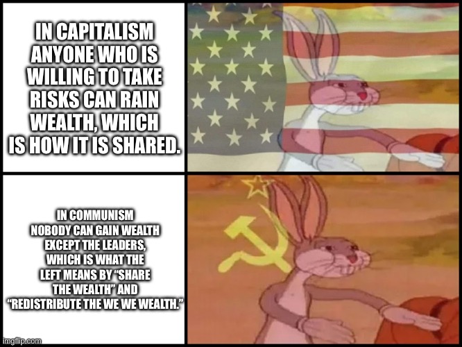 Capitalist and communist | IN CAPITALISM ANYONE WHO IS WILLING TO TAKE RISKS CAN RAIN WEALTH, WHICH IS HOW IT IS SHARED. IN COMMUNISM NOBODY CAN GAIN WEALTH EXCEPT THE LEADERS, WHICH IS WHAT THE LEFT MEANS BY “SHARE THE WEALTH” AND “REDISTRIBUTE THE WE WE WEALTH.” | image tagged in capitalist and communist | made w/ Imgflip meme maker