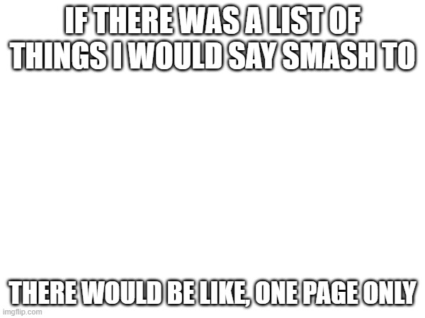 real | IF THERE WAS A LIST OF THINGS I WOULD SAY SMASH TO; THERE WOULD BE LIKE, ONE PAGE ONLY | made w/ Imgflip meme maker