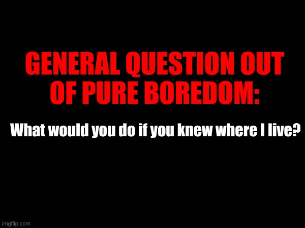 GENERAL QUESTION OUT
OF PURE BOREDOM:; What would you do if you knew where I live? | made w/ Imgflip meme maker