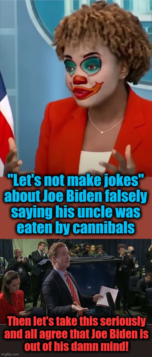 "Let's not make jokes"
about Joe Biden falsely
saying his uncle was
eaten by cannibals; Then let's take this seriously
and all agree that Joe Biden is
out of his damn mind! | image tagged in press clown,doocy what were you thinking,joe biden,dementia,democrats,cannibals | made w/ Imgflip meme maker