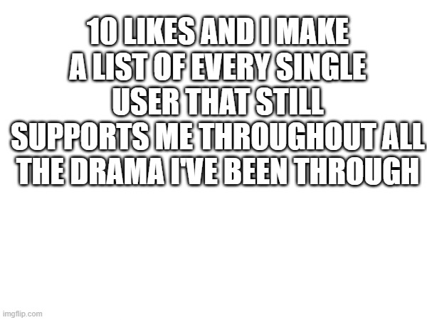 10 LIKES AND I MAKE A LIST OF EVERY SINGLE USER THAT STILL SUPPORTS ME THROUGHOUT ALL THE DRAMA I'VE BEEN THROUGH | made w/ Imgflip meme maker