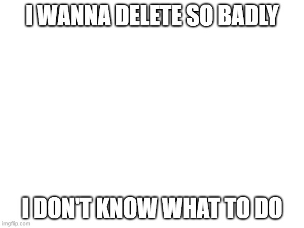 I AM LOSING MY MIND HERE I NEED HELP SEND HELP PLEASE | I WANNA DELETE SO BADLY; I DON'T KNOW WHAT TO DO | made w/ Imgflip meme maker