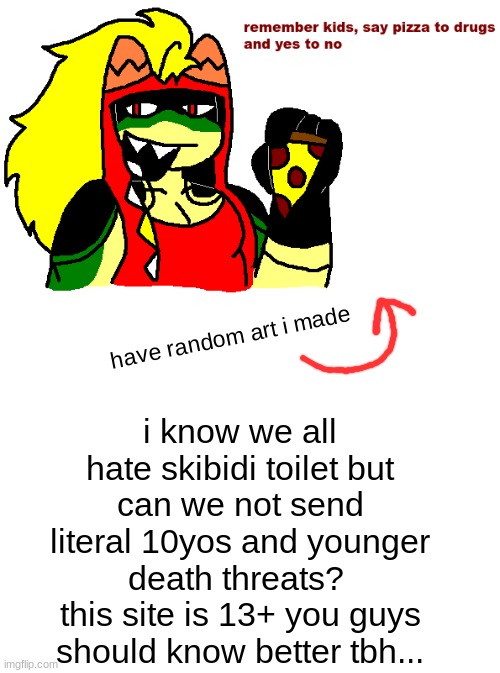 title | i know we all hate skibidi toilet but
can we not send literal 10yos and younger death threats? 
this site is 13+ you guys should know better tbh... have random art i made | image tagged in blank white template | made w/ Imgflip meme maker