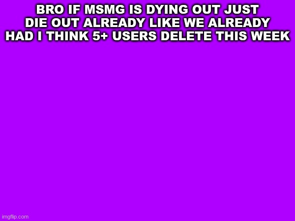 The end of MSMG??? | BRO IF MSMG IS DYING OUT JUST DIE OUT ALREADY LIKE WE ALREADY HAD I THINK 5+ USERS DELETE THIS WEEK | image tagged in msmg | made w/ Imgflip meme maker
