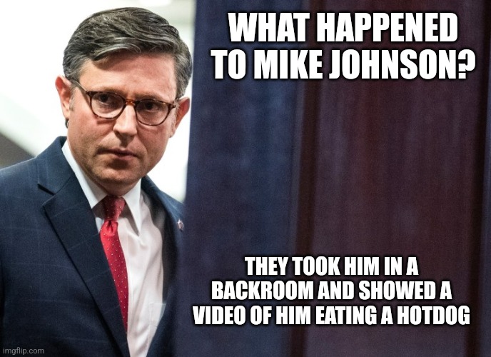 WHAT HAPPENED TO MIKE JOHNSON? THEY TOOK HIM IN A BACKROOM AND SHOWED A VIDEO OF HIM EATING A HOTDOG | image tagged in funny memes | made w/ Imgflip meme maker