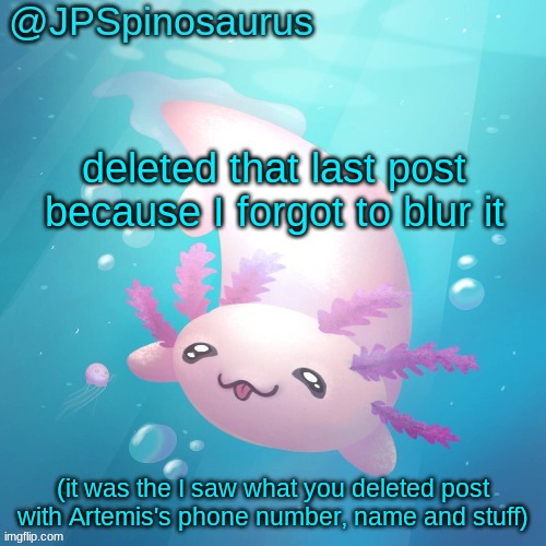 JPSpinosaurus axolotl temp v2 | deleted that last post because I forgot to blur it; (it was the I saw what you deleted post with Artemis's phone number, name and stuff) | image tagged in jpspinosaurus axolotl temp v2 | made w/ Imgflip meme maker