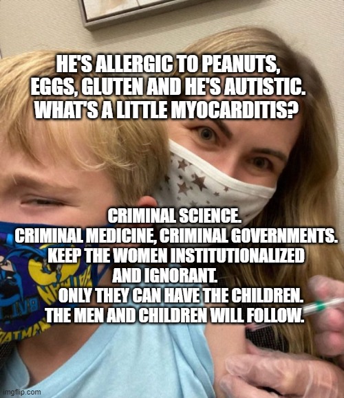 Woke Woman Gives Crying Child Covid Vaccine | HE'S ALLERGIC TO PEANUTS, EGGS, GLUTEN AND HE'S AUTISTIC. WHAT'S A LITTLE MYOCARDITIS? CRIMINAL SCIENCE.  CRIMINAL MEDICINE, CRIMINAL GOVERNMENTS. KEEP THE WOMEN INSTITUTIONALIZED AND IGNORANT.       
   ONLY THEY CAN HAVE THE CHILDREN. THE MEN AND CHILDREN WILL FOLLOW. | image tagged in woke woman gives crying child covid vaccine | made w/ Imgflip meme maker