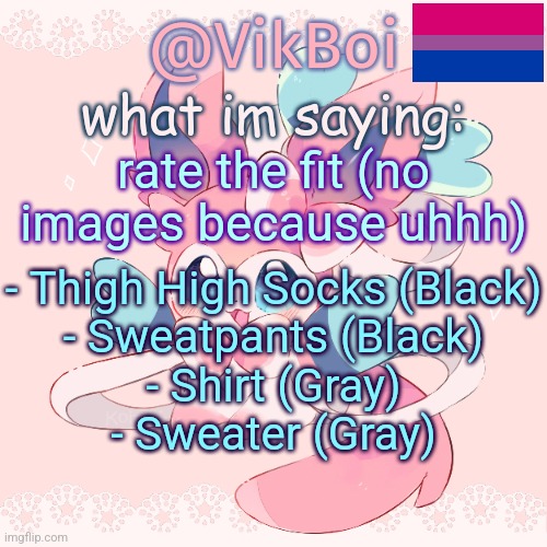 Vik's Sylveon Temp | rate the fit (no images because uhhh); - Thigh High Socks (Black)
- Sweatpants (Black)
- Shirt (Gray)
- Sweater (Gray) | image tagged in vik's sylveon temp | made w/ Imgflip meme maker