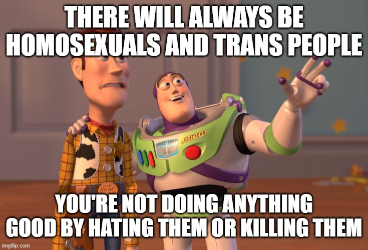 People are born gay and trans | THERE WILL ALWAYS BE HOMOSEXUALS AND TRANS PEOPLE; YOU'RE NOT DOING ANYTHING GOOD BY HATING THEM OR KILLING THEM | image tagged in memes,x x everywhere | made w/ Imgflip meme maker