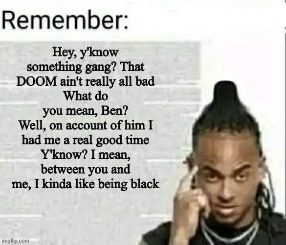 Remember | Hey, y'know something gang? That DOOM ain't really all bad
What do you mean, Ben?
Well, on account of him I had me a real good time
Y'know? I mean, between you and me, I kinda like being black | image tagged in remember | made w/ Imgflip meme maker
