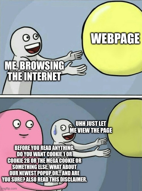 Internet | WEBPAGE; ME, BROWSING THE INTERNET; UHH JUST LET ME VIEW THE PAGE; BEFORE YOU READ ANYTHING. DO YOU WANT COOKIE 1 OR COOKIE 2B OR THE MEGA COOKIE OR SOMETHING ELSE. WHAT ABOUT OUR NEWEST POPUP OR... AND ARE YOU SURE? ALSO READ THIS DISCLAIMER. | image tagged in memes,running away balloon | made w/ Imgflip meme maker