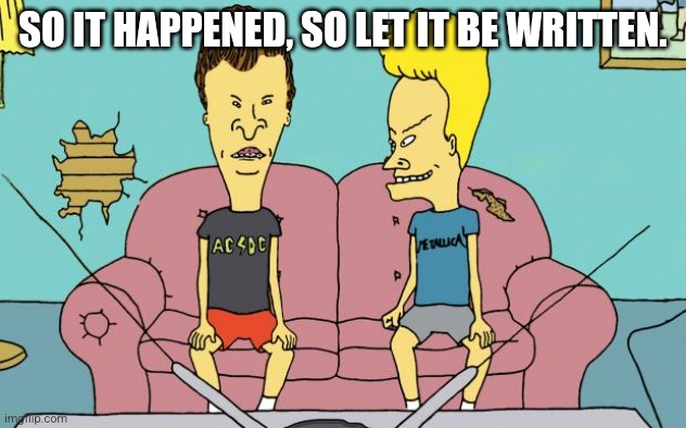 Beavis and Butthead | SO IT HAPPENED, SO LET IT BE WRITTEN. | image tagged in beavis and butthead | made w/ Imgflip meme maker