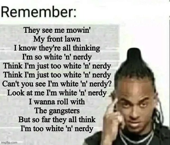 Remember | They see me mowin'
My front lawn
I know they're all thinking
I'm so white 'n' nerdy
Think I'm just too white 'n' nerdy
Think I'm just too white 'n' nerdy
Can't you see I'm white 'n' nerdy?
Look at me I'm white 'n' nerdy
I wanna roll with
The gangsters
But so far they all think
I'm too white 'n' nerdy | image tagged in remember | made w/ Imgflip meme maker