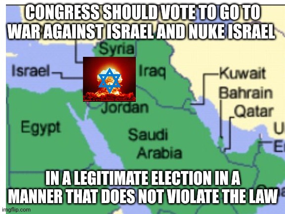 map of countries nearby israel | CONGRESS SHOULD VOTE TO GO TO WAR AGAINST ISRAEL AND NUKE ISRAEL; IN A LEGITIMATE ELECTION IN A MANNER THAT DOES NOT VIOLATE THE LAW | image tagged in map of countries nearby israel | made w/ Imgflip meme maker