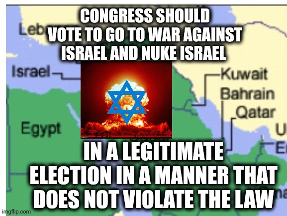 map of countries nearby israel | CONGRESS SHOULD VOTE TO GO TO WAR AGAINST ISRAEL AND NUKE ISRAEL; IN A LEGITIMATE ELECTION IN A MANNER THAT DOES NOT VIOLATE THE LAW | image tagged in map of countries nearby israel | made w/ Imgflip meme maker
