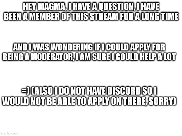 respond, please magma, you are probably the one thats gonna approve or deny this | HEY MAGMA, I HAVE A QUESTION, I HAVE BEEN A MEMBER OF THIS STREAM FOR A LONG TIME; AND I WAS WONDERING IF I COULD APPLY FOR BEING A MODERATOR, I AM SURE I COULD HELP A LOT; =) (ALSO I DO NOT HAVE DISCORD SO I WOULD NOT BE ABLE TO APPLY ON THERE, SORRY) | image tagged in lava,imgflip mods | made w/ Imgflip meme maker